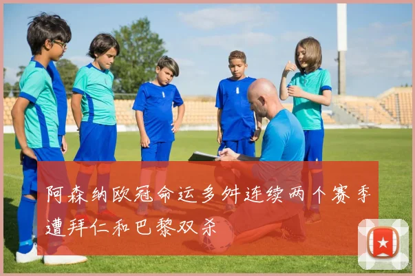 阿森纳欧冠命运多舛连续两个赛季遭拜仁和巴黎双杀