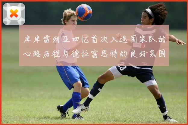 库库雷利亚回忆首次入选国家队的心路历程与德拉富恩特的良好氛围