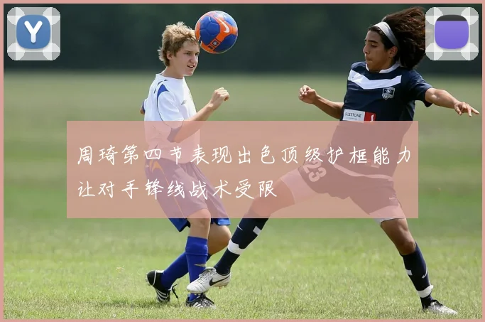 周琦第四节表现出色顶级护框能力让对手锋线战术受限