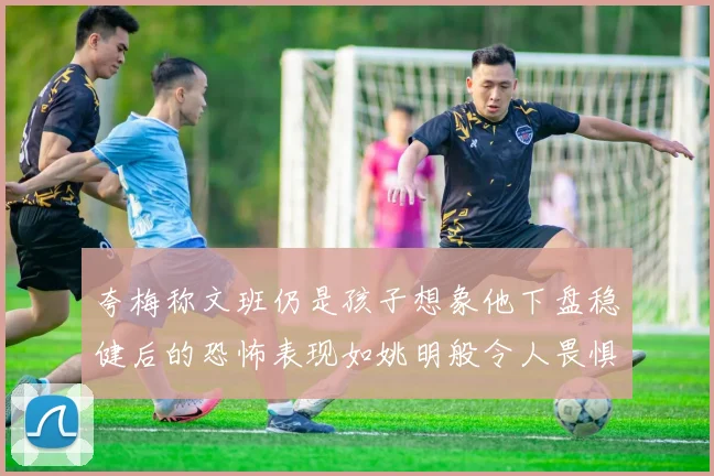 夸梅称文班仍是孩子想象他下盘稳健后的恐怖表现如姚明般令人畏惧