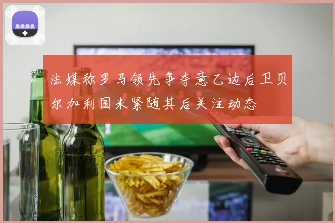 法媒称罗马领先争夺意乙边后卫贝尔加利国米紧随其后关注动态
