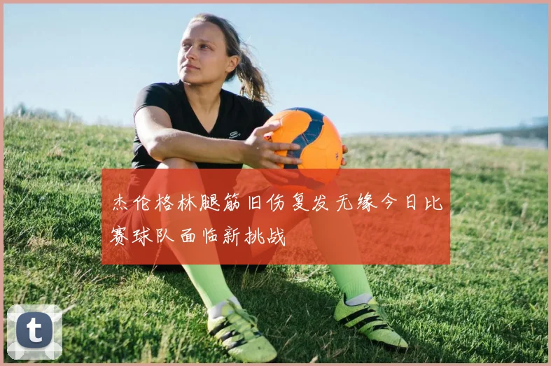 杰伦格林腿筋旧伤复发无缘今日比赛球队面临新挑战