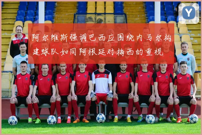 阿尔维斯强调巴西应围绕内马尔构建球队如同阿根廷对梅西的重视