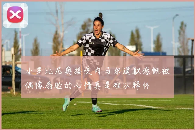 小罗比尼奥接受内马尔道歉感慨被偶像扇脸的心情真是难以释怀