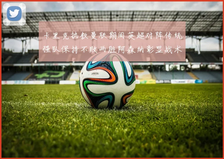 卡里克执教曼联期间英超对阵传统强队保持不败两胜阿森纳彰显战术智慧