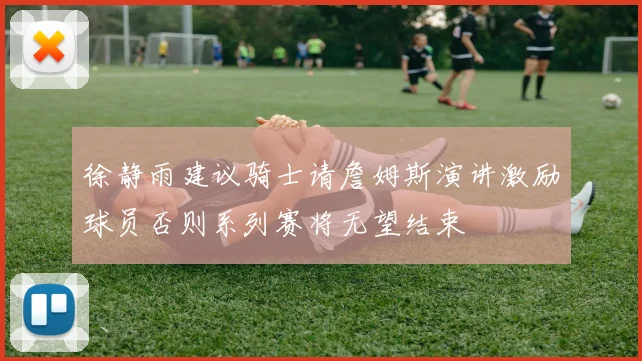 徐静雨建议骑士请詹姆斯演讲激励球员否则系列赛将无望结束