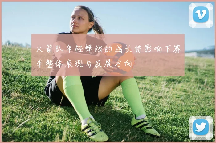 火箭队年轻锋线的成长将影响下赛季整体表现与发展方向