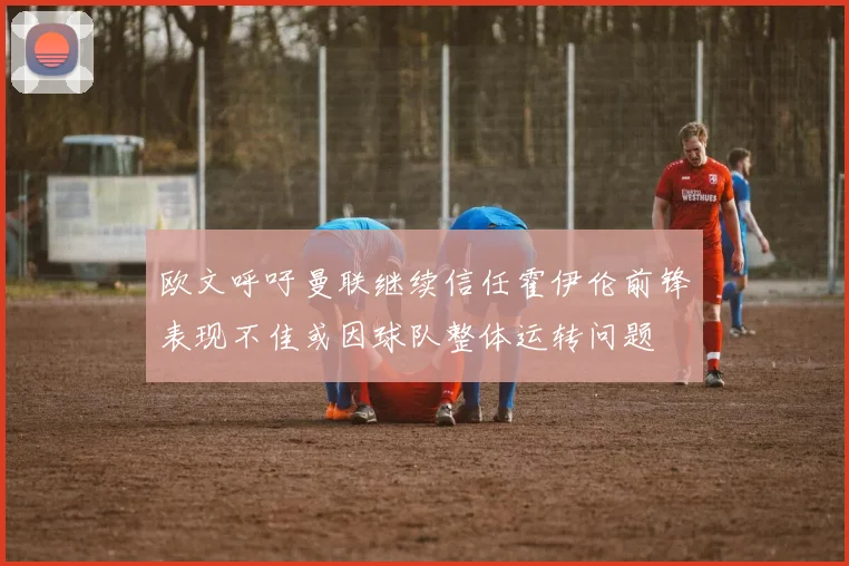 欧文呼吁曼联继续信任霍伊伦前锋表现不佳或因球队整体运转问题