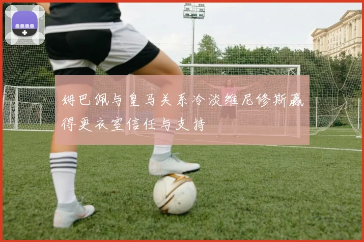 姆巴佩与皇马关系冷淡维尼修斯赢得更衣室信任与支持