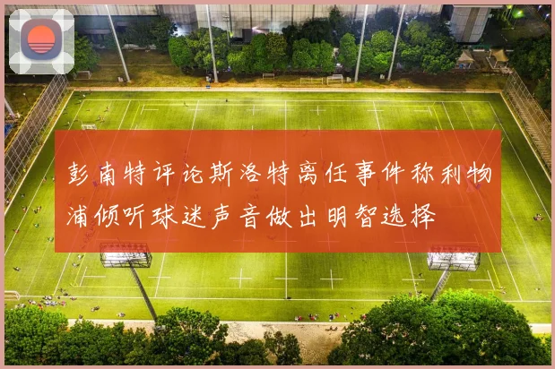 彭南特评论斯洛特离任事件称利物浦倾听球迷声音做出明智选择