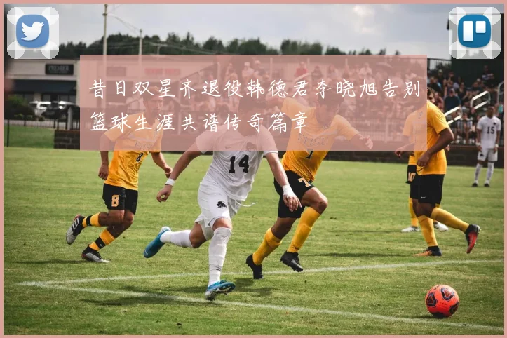 昔日双星齐退役韩德君李晓旭告别篮球生涯共谱传奇篇章