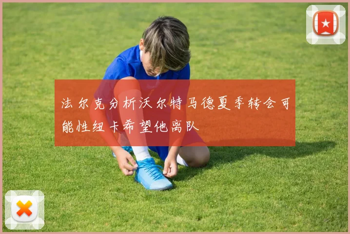 法尔克分析沃尔特马德夏季转会可能性纽卡希望他离队