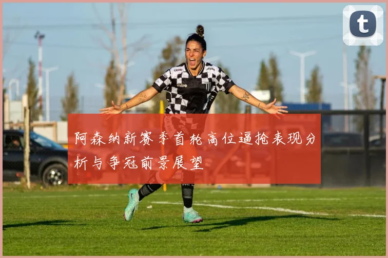 阿森纳新赛季首轮高位逼抢表现分析与争冠前景展望