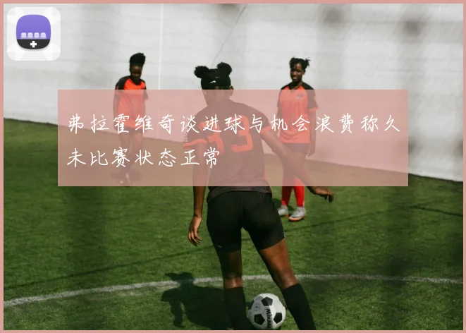 弗拉霍维奇谈进球与机会浪费称久未比赛状态正常