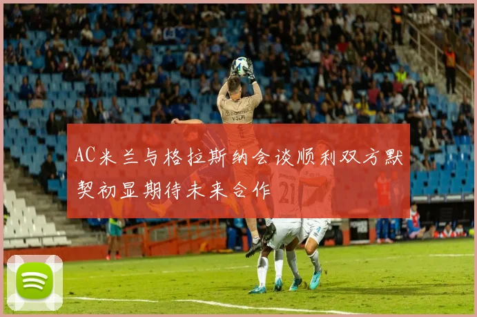 AC米兰与格拉斯纳会谈顺利双方默契初显期待未来合作