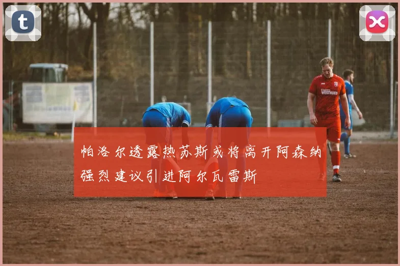 帕洛尔透露热苏斯或将离开阿森纳强烈建议引进阿尔瓦雷斯