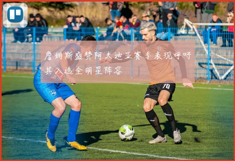 詹姆斯盛赞阿夫迪亚赛季表现呼吁其入选全明星阵容