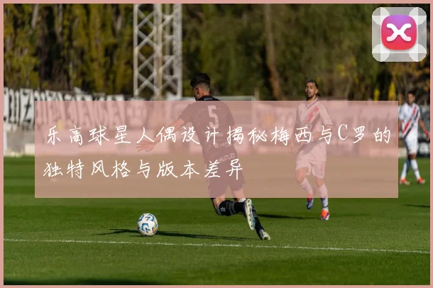 乐高球星人偶设计揭秘梅西与C罗的独特风格与版本差异