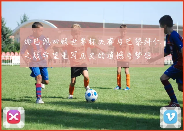 姆巴佩回顾世界杯决赛与巴黎拜仁之战希望重写历史的遗憾与梦想