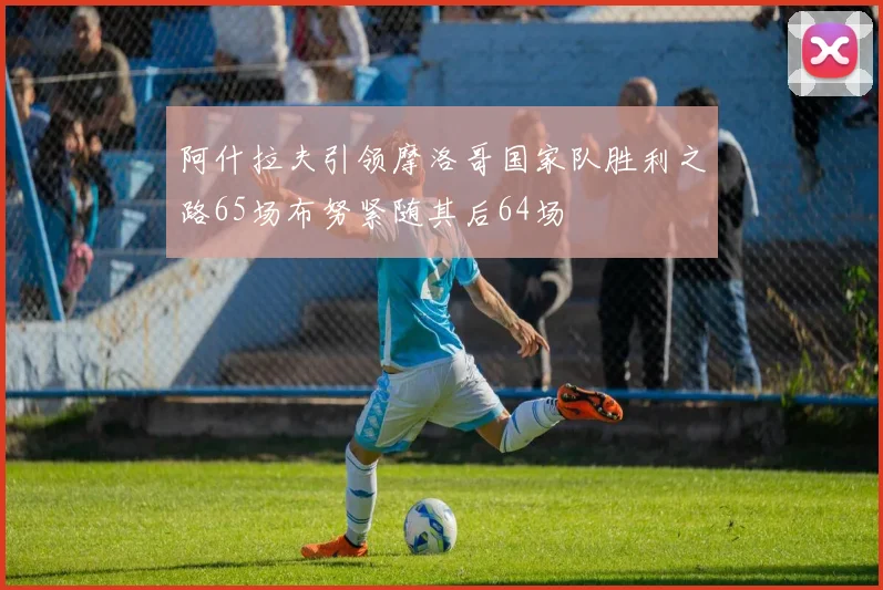 阿什拉夫引领摩洛哥国家队胜利之路65场布努紧随其后64场