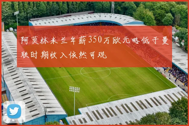 阿莫林米兰年薪350万欧元略低于曼联时期收入依然可观